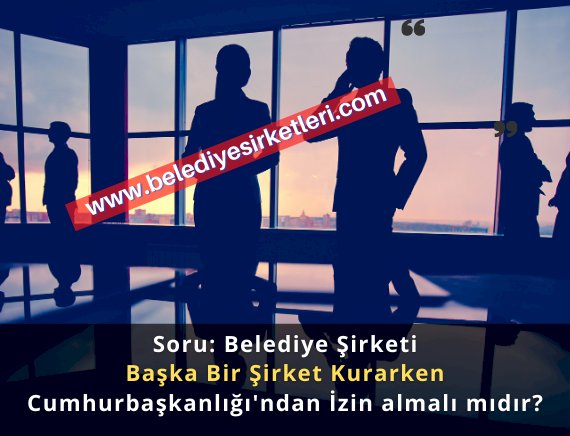 Soru: Belediye Şirketi Başka Bir Şirket Kurarken Cumhurbaşkanlığı'ndan İzin almalı mıdır?