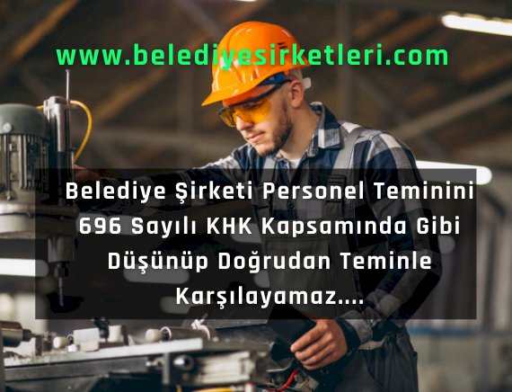 Belediye Şirketi Personel Teminini 696 Sayılı KHK Kapsamında Gibi Düşünüp Doğrudan Alımla Karşılayamaz....