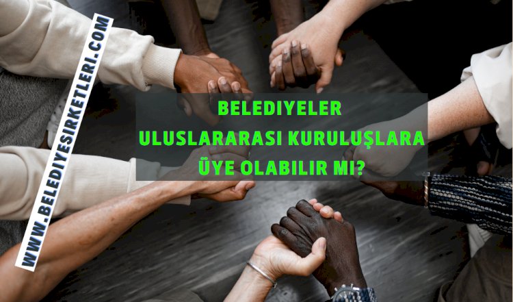 Belediyeler Uluslararası Kuruluşlara Üye Olabilir Mi?