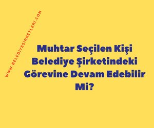 Muhtar Seçilen Kişi Belediye Şirketindeki Görevine Devam Edebilir Mi?